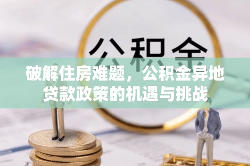 洪洞破解住房难题，公积金异地贷款政策的机遇与挑战