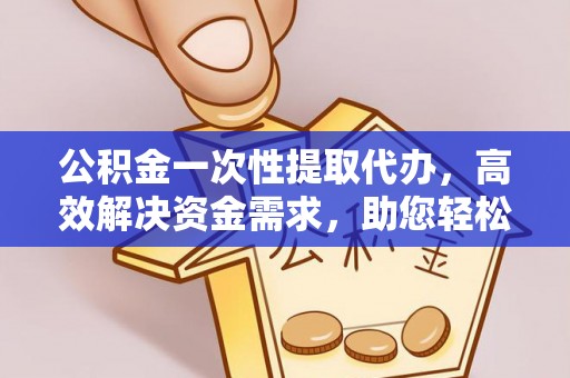 洪洞公积金一次性提取代办，高效解决资金需求，助您轻松应对生活难题