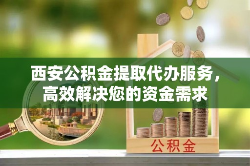 洪洞西安公积金提取代办服务，高效解决您的资金需求