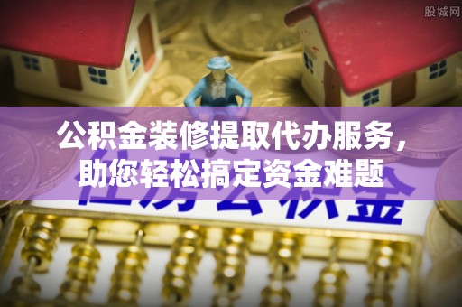 洪洞公积金装修提取代办服务，助您轻松搞定资金难题