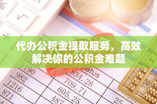 洪洞代办公积金提取服务，高效解决你的公积金难题