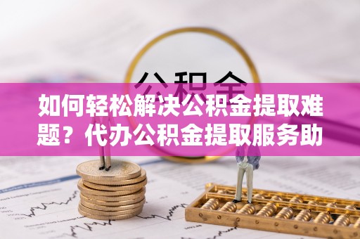 洪洞如何轻松解决公积金提取难题？代办公积金提取服务助您一臂之力