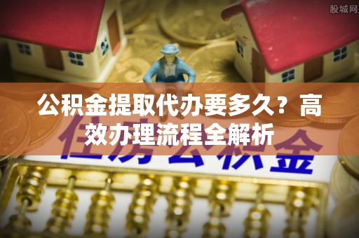 洪洞公积金提取代办要多久？高效办理流程全解析