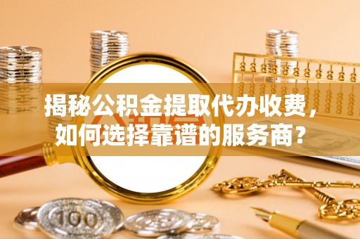 洪洞揭秘公积金提取代办收费，如何选择靠谱的服务商？