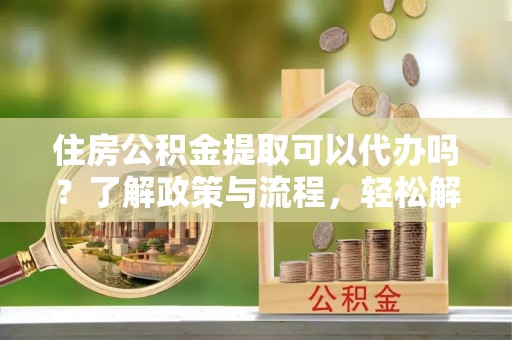 洪洞住房公积金提取可以代办吗？了解政策与流程，轻松解决疑惑