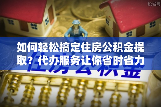 洪洞如何轻松搞定住房公积金提取？代办服务让你省时省力