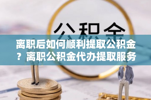 洪洞离职后如何顺利提取公积金？离职公积金代办提取服务助力无忧办理