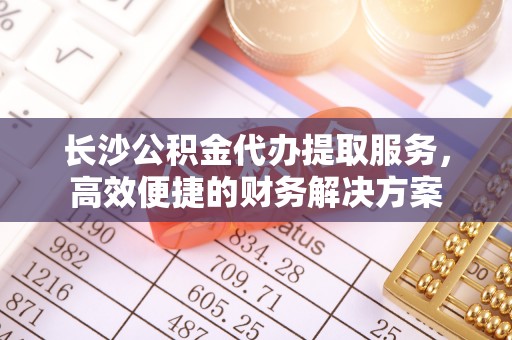 洪洞长沙公积金代办提取服务，高效便捷的财务解决方案