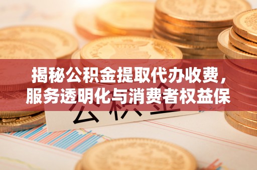 洪洞揭秘公积金提取代办收费，服务透明化与消费者权益保障