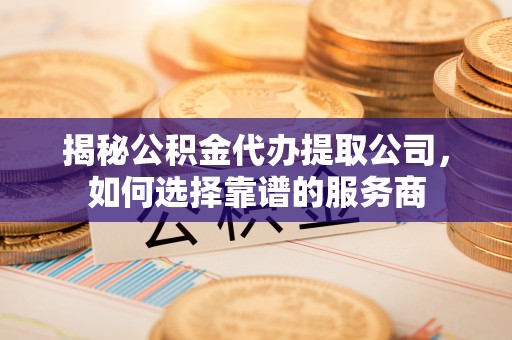 洪洞揭秘公积金代办提取公司，如何选择靠谱的服务商