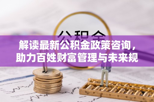洪洞解读最新公积金政策咨询，助力百姓财富管理与未来规划