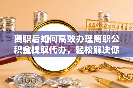 洪洞离职后如何高效办理离职公积金提取代办，轻松解决你的后顾之忧