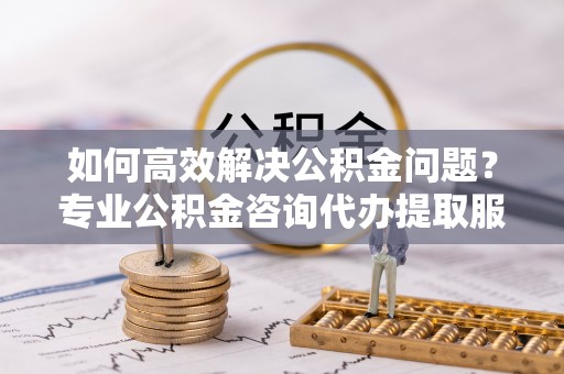 洪洞如何高效解决公积金问题？专业公积金咨询代办提取服务来帮你