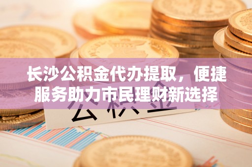 洪洞长沙公积金代办提取，便捷服务助力市民理财新选择