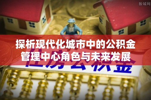 洪洞探析现代化城市中的公积金管理中心角色与未来发展