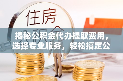 洪洞揭秘公积金代办提取费用，选择专业服务，轻松搞定公积金提取