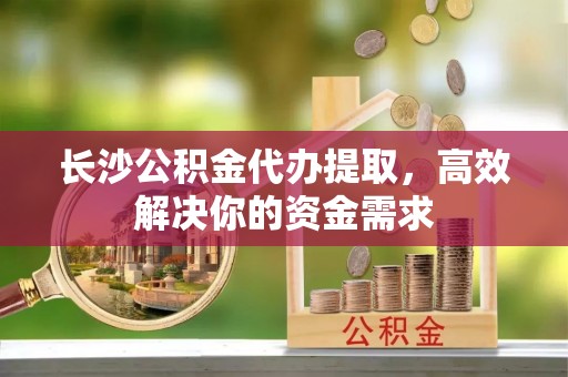 洪洞长沙公积金代办提取，高效解决你的资金需求