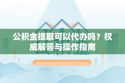 洪洞公积金提取可以代办吗？权威解答与操作指南