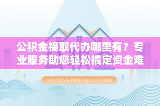 洪洞公积金提取代办哪里有？专业服务助您轻松搞定资金难题