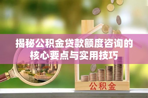 洪洞揭秘公积金贷款额度咨询的核心要点与实用技巧