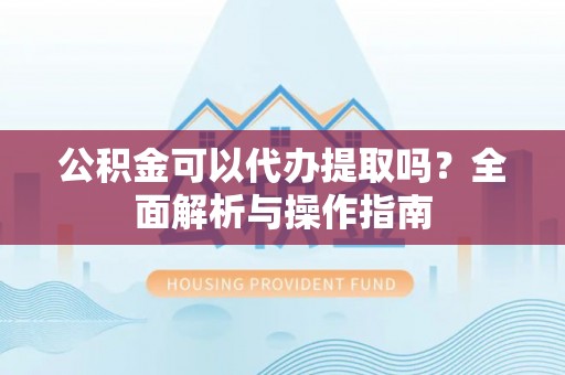 洪洞公积金可以代办提取吗？全面解析与操作指南