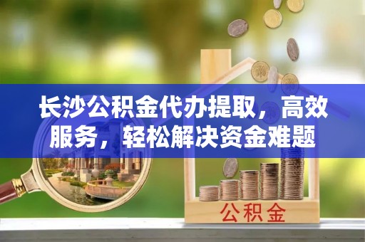 洪洞长沙公积金代办提取，高效服务，轻松解决资金难题