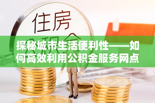 洪洞探秘城市生活便利性——如何高效利用公积金服务网点查询工具