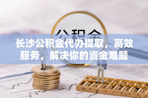 洪洞长沙公积金代办提取，高效服务，解决你的资金难题