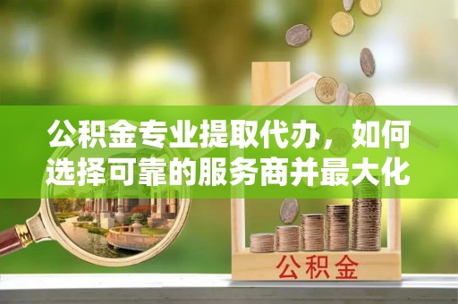 洪洞公积金专业提取代办，如何选择可靠的服务商并最大化你的资金收益