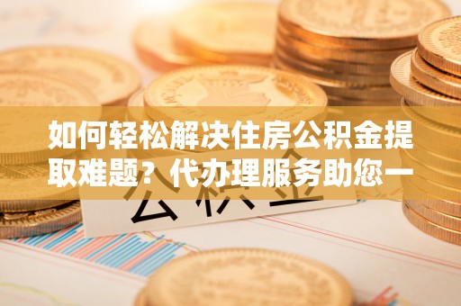 洪洞如何轻松解决住房公积金提取难题？代办理服务助您一臂之力