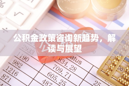 洪洞公积金政策咨询新趋势，解读与展望